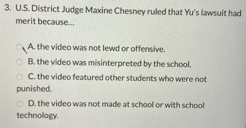 District Judge Maxine Chesney ruled that Yu's lawsuit had
merit because...
A. the video was not lewd or offensive.
B. the video was misinterpreted by the school.
C. the video featured other students who were not
punished.
D. the video was not made at school or with school
technology.