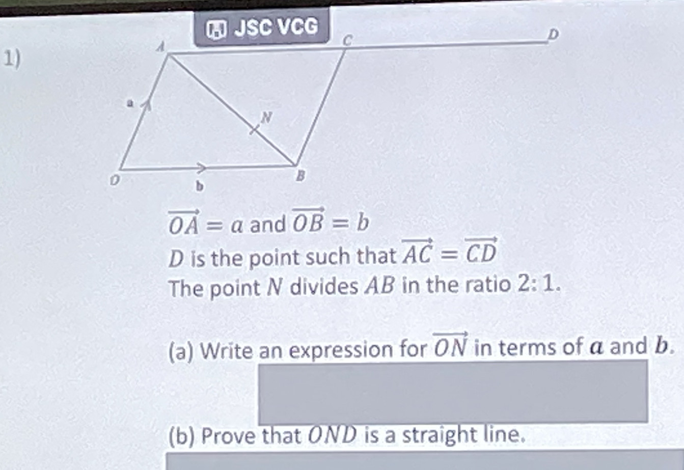 vector OA=a and vector OB=b
D is the point such that vector AC=vector CD
The point N divides AB in the ratio 2:1. 
(a) Write an expression for vector ON in terms of a and b. 
(b) Prove that OND is a straight line.