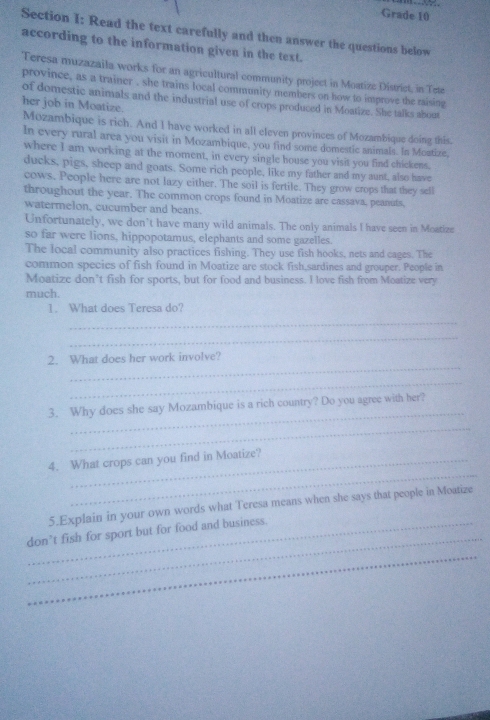 Grade 10 
Section I: Read the text carefully and then answer the questions below 
according to the information given in the text. 
Teresa muzazaila works for an agricultural community project in Moatize District, in Tete 
province, as a trainer , she trains local community members on how to improve the raising 
of domestic animals and the industrial use of crops produced in Moatize. She talks about 
her job in Moatize. 
Mozambique is rich. And I have worked in all eleven provinces of Mozambique doing this. 
In every rural area you visit in Mozambique, you find some domestic animals. In Moatize. 
where I am working at the moment, in every single house you visit you find chickens. 
ducks, pigs, sheep and goats. Some rich people, like my father and my aunt, also have 
cows. People here are not lazy either. The soil is fertile. They grow crops that they sell 
throughout the year. The common crops found in Moatize are cassava, peanuts, 
watermelon, cucumber and beans. 
Unfortunately, we don’t have many wild animals. The only animals I have seen in Moatize 
so far were lions, hippopotamus, elephants and some gazelles. 
The local community also practices fishing. They use fish hooks, nets and cages. The 
common species of fish found in Moatize are stock fish,sardines and grouper. People in 
Moatize don’t fish for sports, but for food and business. I love fish from Moatize very 
much. 
1. What does Teresa do? 
_ 
_ 
_ 
2. What does her work involve? 
_ 
_ 
3. Why does she say Mozambique is a rich country? Do you agree with her? 
_ 
_ 
4. What crops can you find in Moatize? 
5.Explain in your own words what Teresa means when she says that people in Moatize 
_ 
_don’t fish for sport but for food and business. 
_