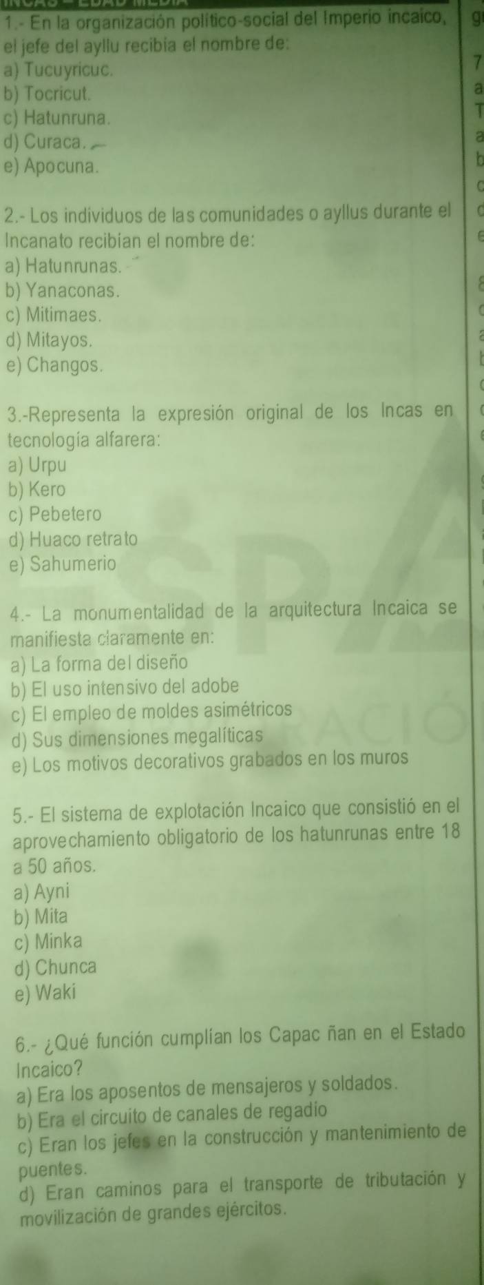 1.- En la organización político-social del Imperio incaico, q
el jefe del ayllu recibia el nombre de:
a) Tucuyricuc.
7
b) Tocricut.
a
c) Hatunruna.
T
d) Curaca. a
e) Apocuna.
n
2.- Los individuos de las comunidades o ayllus durante el
Incanato recibian el nombre de:
a) Hatunrunas.
b) Yanaconas.
c) Mitimaes.
d) Mitayos.
e) Changos.
3.-Representa la expresión original de los Incas en
tecnología alfarera:
a) Urpu
b) Kero
c) Pebetero
d) Huaco retrato
e) Sahumerio
4.- La monumentalidad de la arquitectura Incaica se
manifiesta claramente en:
a) La forma del diseño
b) El uso intensivo del adobe
c) El empleo de moldes asimétricos
d) Sus dimensiones megalíticas
e) Los motivos decorativos grabados en los muros
5.- El sistema de explotación Incaico que consistió en el
aprovechamiento obligatorio de los hatunrunas entre 18
a 50 años.
a) Ayni
b) Mita
c) Minka
d) Chunca
e) Waki
6.- ¿Qué función cumplían los Capac ñan en el Estado
Incaico?
a) Era los aposentos de mensajeros y soldados.
b) Era el circuito de canales de regadio
c) Eran los jefes en la construcción y mantenimiento de
puentes.
d) Eran caminos para el transporte de tributación y
movilización de grandes ejércitos.