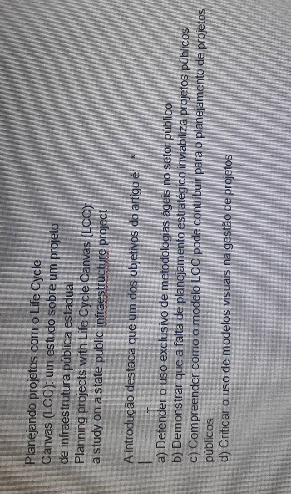 Planejando projetos com o Life Cycle
Canvas (LCC): um estudo sobre um projeto
de infraestrutura pública estadual
Planning projects with Life Cycle Canvas (LCC):
a study on a state public infraestructure project
A introdução destaca que um dos objetivos do artigo é: *
a) Defender o uso exclusivo de metodologias ágeis no setor público
b) Demonstrar que a falta de planejamento estratégico inviabiliza projetos públicos
c) Compreender como o modelo LCC pode contribuir para o planejamento de projetos
públicos
d) Criticar o uso de modelos visuais na gestão de projetos