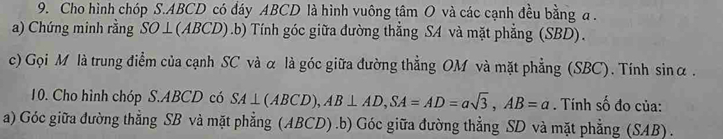 Cho hình chóp S. ABCD có đáy ABCD là hình vuông tâm O và các cạnh đều bằng a. 
a) Chứng minh rằng SO⊥(ABCD).b) Tính góc giữa đường thẳng SA và mặt phẳng (SBD). 
c) Gọi M là trung điểm của cạnh SC và α là góc giữa đường thẳng OM và mặt phẳng (SBC). Tính sin alpha. 
10. Cho hình chóp S. ABCD có SA⊥ (ABCD), AB⊥ AD, SA=AD=asqrt(3), AB=a. Tính số đo của: 
a) Góc giữa đường thẳng SB và mặt phẳng (ABCD) .b) Góc giữa đường thẳng SD và mặt phẳng (SAB) .