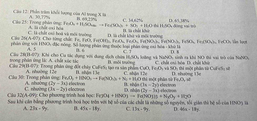 Phần trăm khối lượng của Al trong X là
A. 30,77% B. 69,23% C. 34,62%
Câu 25: Trong phản ứng: Fe_3O_4+H_2SO_4dsc Fe_2(SO_4)_3+SO_2+H_2O thì H_2SO_4 D. 65,38%
A. là chất oxi hóa dóng vai trò
B. là chất khử
C. là chất oxi hoá và môi trường D. là chất khử và môi trường
Câu 26(A-07) : Cho từng chất: Fe,FeO,Fe(OH)_2,Fe_3O_4,Fe_2O_3,Fe(NO_3)_3,Fe(NO_3)_2,FeSO_4,Fe_2(SO_4)_3,FeCO_3 lần lượt
phản ứng với HNO_3 đặc nóng. Số lượng phản ứng thuộc loại phản ứng oxi hóa - khử là
B. 6
A. 5 C. 7 D. 8
Câu 28(B-07) 0: Khi cho Cu tác dụng với dung dịch chứa H_2SO_4 loãng và NaNO_3 sinh ra khí NO thì vai trò của NaNO_3
trong phản ứng là: A. chất xúc tác B. môi trường C. chất oxi hóa D. chất khử
Câu 29(B-07) : Trong phản ứng đốt cháy CuFeS_2 tạo ra sản phầm CuO,Fe_2O_3 và SO_2 thì một phân tử CuFeS_2 sẽ
A. nhường 12e B. nhận 13e C. nhận 12e D. nhường 13e
Câu 30: Trong phản ứng: Fe_xO_y+HNO_3to Fe(NO_3)_3+N_2+H_2O thì một phân tử Fe_xO_ysoverline e
A. nhường (2y-3x) electron B. nhận (3x-2y) electron
C. nhường (3x-2y) electron * D. nhân (2y-3x) electron
Câu 32(A-09) : Cho phương trình hoá học: Fe3O4+HNO3to Fe(NO3)3+N_xOy+H_2O
Sau khi cân bằng phương trình hoá học trên với hệ số của các chất là những số nguyên, tối giản thì hệ số của HNO3 là
A. 23x-9y. B. 45x-18y. C. 13x-9y. D. 46x-18y.