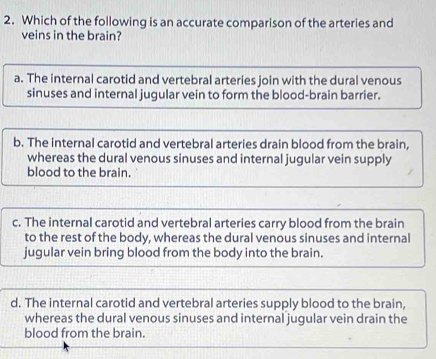 Which of the following is an accurate comparison of the arteries and
veins in the brain?
a. The internal carotid and vertebral arteries join with the dural venous
sinuses and internal jugular vein to form the blood-brain barrier.
b. The internal carotid and vertebral arteries drain blood from the brain,
whereas the dural venous sinuses and internal jugular vein supply
blood to the brain.
c. The internal carotid and vertebral arteries carry blood from the brain
to the rest of the body, whereas the dural venous sinuses and internal
jugular vein bring blood from the body into the brain.
d. The internal carotid and vertebral arteries supply blood to the brain,
whereas the dural venous sinuses and internal jugular vein drain the
blood from the brain.