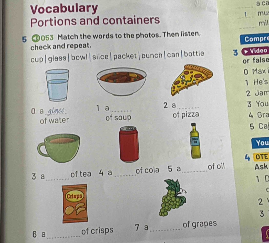 Vocabulary _a ca 
1 mu 
_ 
Portions and containers 
_ 
mil 
5 053 Match the words to the photos. Then listen, 
check and repeat. Compre 
cup|glass|bowl|slice|packet|bunch|can|bottle 3 0 Video 
or false 
0 Maxi 
1 He's 
2 Jam 
2 a 
0 a glass. __3 You 
1 a 
of water of soup of pizza 4 Gra 
5 Caj 
You 
4 OTE 
3 a_ of tea 4 a_ of cola 5 a_ of oil Ask 
1 D 
C 
2 
3 
6 a _of crisps 7 a_ 
of grapes