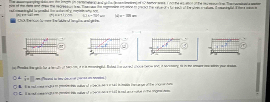 The acoompanying data are the length ((n centimeters) and girths (fin centimeters) of 12 harbor seals. Find the equation of the regression line. Then construct a scatter
plot of the data and draw the regression line. Then use the regression equation to predict the value of y for each of the given x -values, if meaningful. If the x -xalue is
not meaningful to predict the value of y, explain why not.
(3) x=140cm x=172cm (c) x=164cm d x=158cm
Click the icon to view the table of lengths and girths.
B
9
2
2
3
((a) Predict the girth for a length of 140 cm, if it is meaningful. Select the conect choice below and, if necessary, fill in the answer box within your choice.
A overline y=□ cm (Round to two decimal places as needed )
B. It is not meaningful to predict this value of y because x=1.0 is inside the range of the original data.
C. It is not meaningful to predict this value of y because x=1.0° is not an x -vaiue in the original data.