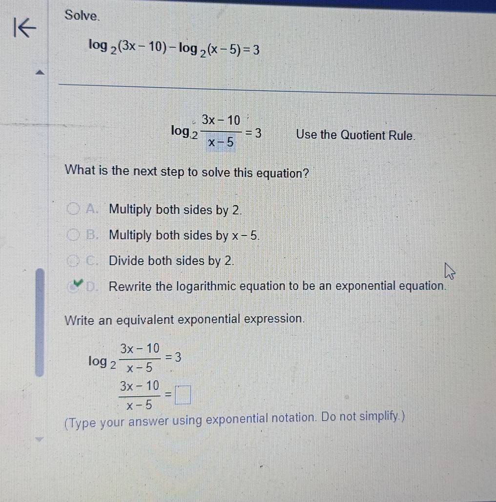 Solve.
log _2(3x-10)-log _2(x-5)=3
log _2 (3x-10)/x-5 =3 Use the Quotient Rule.
What is the next step to solve this equation?
Multiply both sides by 2.
B. Multiply both sides by x-5.
C. Divide both sides by 2.
Rewrite the logarithmic equation to be an exponential equation.
Write an equivalent exponential expression.
log _2 (3x-10)/x-5 =3
 (3x-10)/x-5 =□
(Type your answer using exponential notation. Do not simplify.)