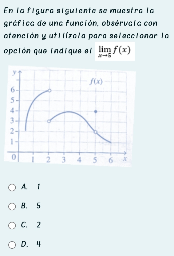 En la figura siguiente se muestra la
gráfica de una función, obsérvala con
atención y utilízala para seleccionar la
opción que indique el limlimits _xto 5f(x)
A. 1
B. 5
C. 2
D. 4