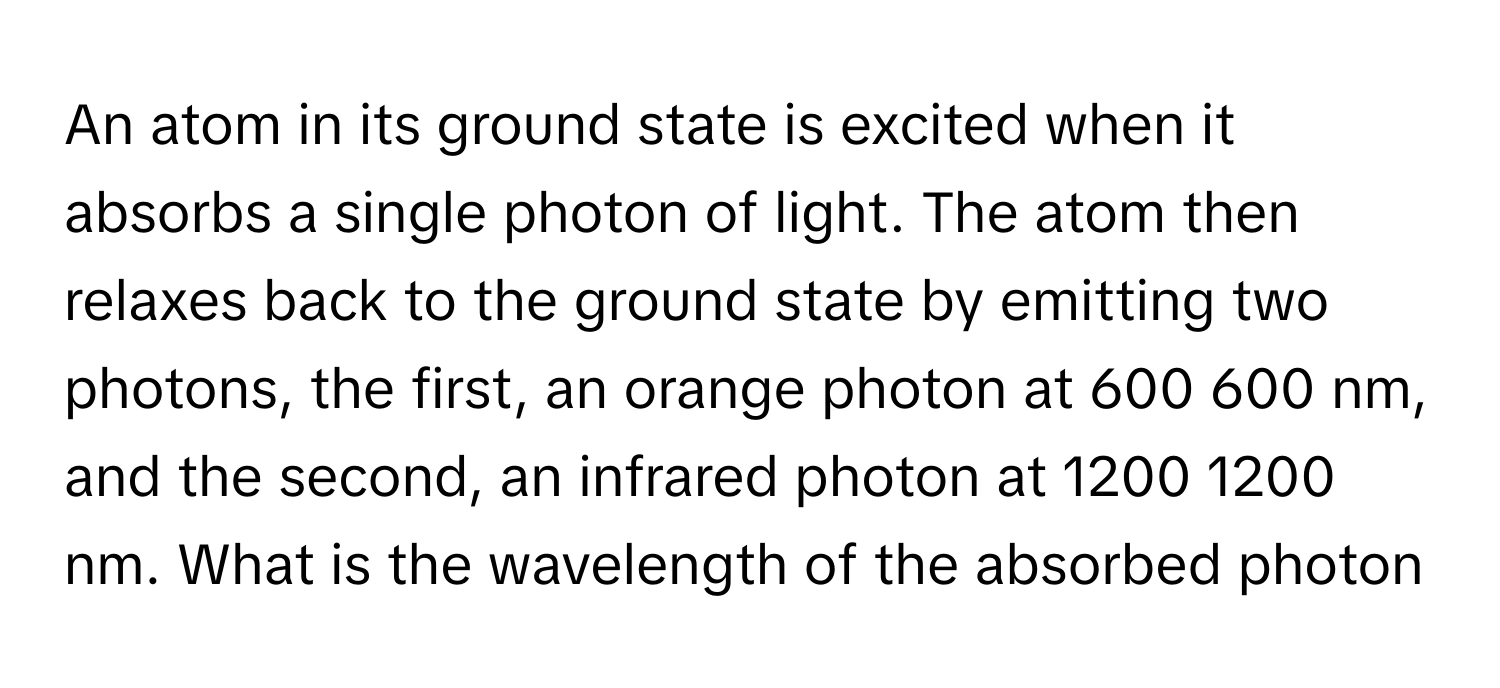 An atom in its ground state is excited when it absorbs a single photon of light. The atom then relaxes back to the ground state by emitting two photons, the first, an orange photon at 600 600 nm, and the second, an infrared photon at 1200 1200 nm. What is the wavelength of the absorbed photon