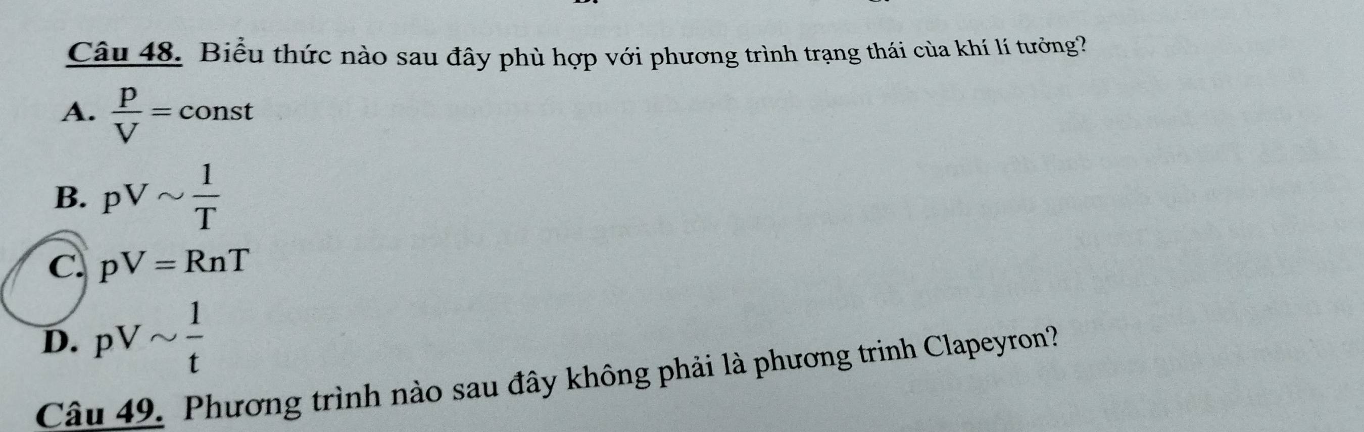 Biểu thức nào sau đây phù hợp với phương trình trạng thái của khí lí tưởng?
A.  p/V = const
B. pVsim  1/T 
C. pV=RnT
D. pVsim  1/t 
Câu 49. Phương trình nào sau đây không phải là phương trinh Clapeyron?