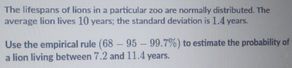 The lifespans of lions in a particular zoo are normally distributed. The 
average lion lives 10 years; the standard deviation is 1.4 years. 
Use the empirical rule (68-95-99.7% ) to estimate the probability of 
a lion living between 7.2 and 11.4 years.