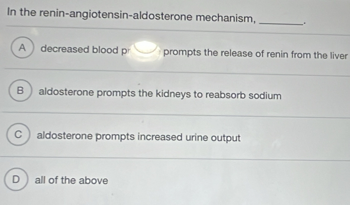 In the renin-angiotensin-aldosterone mechanism, _.
A decreased blood pr prompts the release of renin from the liver
B aldosterone prompts the kidneys to reabsorb sodium
C aldosterone prompts increased urine output
D all of the above