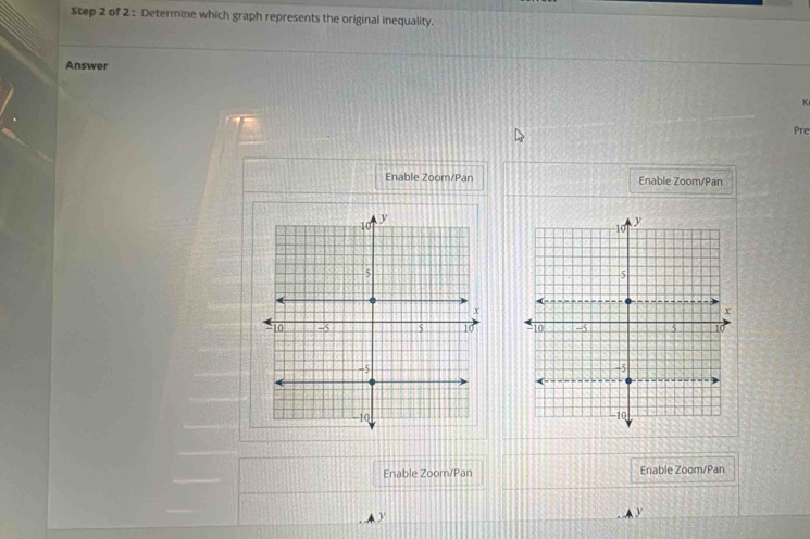 Determine which graph represents the original inequality. 
Answer 
K 
Pre 
Enable Zoom/Pan Enable Zoom/Pan 


Enable Zoom/Pan Enable Zoom/Pan 
A A y