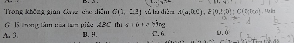 5 . C. sqrt(54). D. sqrt(1) 
Trong không gian Oxyz cho điểm G(1;-2;3) và ba điểm A(a;0;0); B(0;b;0); C(0;0;c). Biết
G là trọng tâm của tam giác ABC thì a+b+c bằng
A. 3. B. 9. C. 6. D. ①
11 D (2.2.2) (3· _ 1· |3) Tìm tòa đô