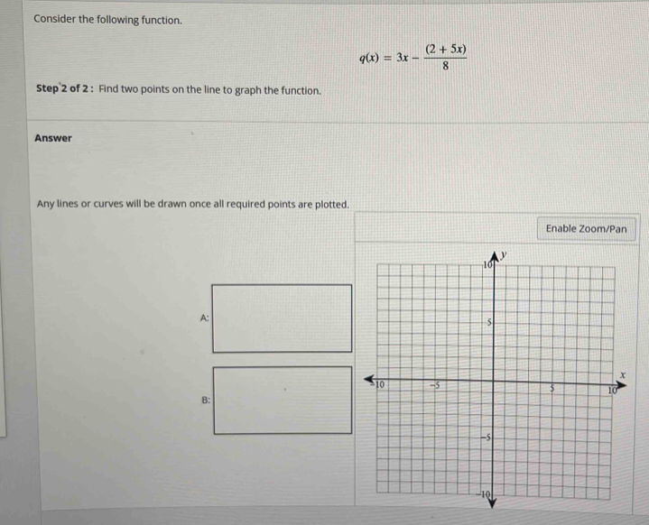 Consider the following function.
q(x)=3x- ((2+5x))/8 
Step 2 of 2 : Find two points on the line to graph the function. 
Answer 
Any lines or curves will be drawn once all required points are plotted. 
Enable Zoom/Pan 
A: 
B: