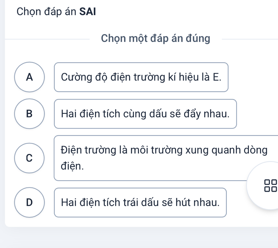 Chọn đáp án SAI
Chọn một đáp án đúng
A Cường độ điện trường kí hiệu là E.
B Hai điện tích cùng dấu sẽ đẩy nhau.
Điện trường là môi trường xung quanh dòng
C
điện.
D Hai điện tích trái dấu sẽ hút nhau.