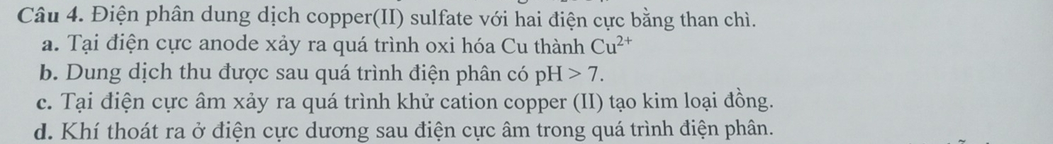 Điện phân dung dịch copper(II) sulfate với hai điện cực bằng than chì.
a. Tại điện cực anode xảy ra quá trình oxi hóa Cu thành Cu^(2+)
b. Dung dịch thu được sau quá trình điện phân có pH>7.
c. Tại điện cực âm xảy ra quá trình khử cation copper (II) tạo kim loại đồng.
d. Khí thoát ra ở điện cực dương sau điện cực âm trong quá trình điện phân.