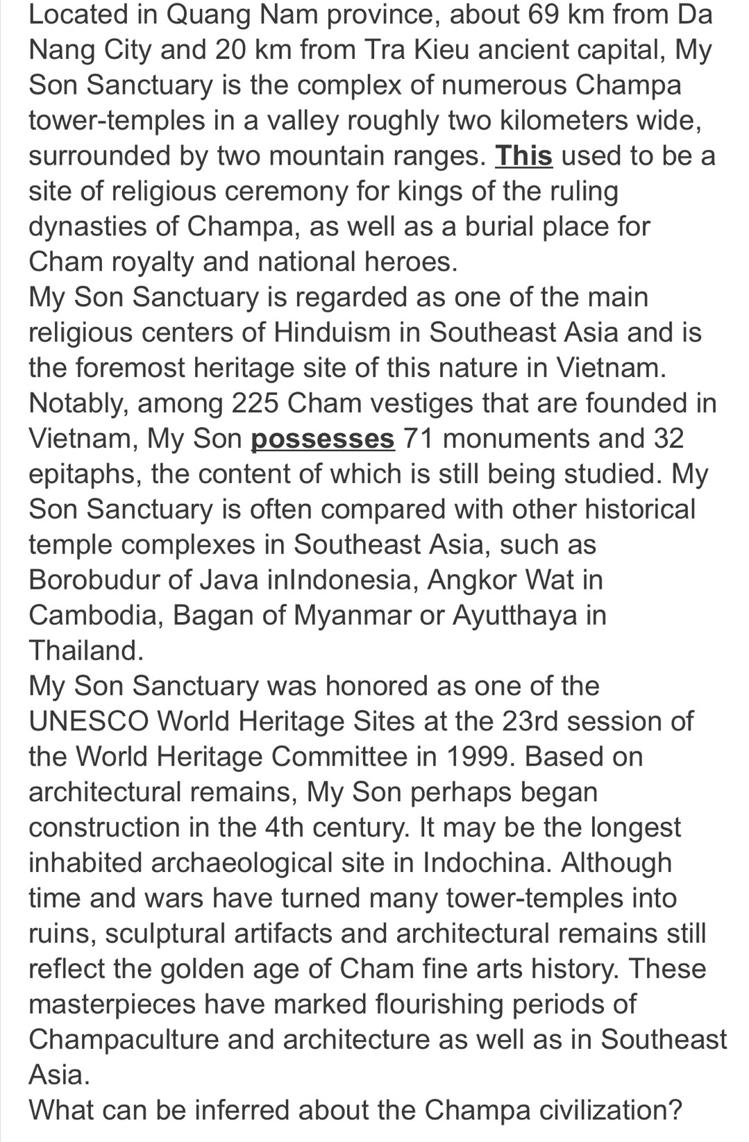 Located in Quang Nam province, about 69 km from Da 
Nang City and 20 km from Tra Kieu ancient capital, My 
Son Sanctuary is the complex of numerous Champa 
tower-temples in a valley roughly two kilometers wide, 
surrounded by two mountain ranges. This used to be a 
site of religious ceremony for kings of the ruling 
dynasties of Champa, as well as a burial place for 
Cham royalty and national heroes. 
My Son Sanctuary is regarded as one of the main 
religious centers of Hinduism in Southeast Asia and is 
the foremost heritage site of this nature in Vietnam. 
Notably, among 225 Cham vestiges that are founded in 
Vietnam, My Son possesses 71 monuments and 32
epitaphs, the content of which is still being studied. My 
Son Sanctuary is often compared with other historical 
temple complexes in Southeast Asia, such as 
Borobudur of Java inIndonesia, Angkor Wat in 
Cambodia, Bagan of Myanmar or Ayutthaya in 
Thailand. 
My Son Sanctuary was honored as one of the 
UNESCO World Heritage Sites at the 23rd session of 
the World Heritage Committee in 1999. Based on 
architectural remains, My Son perhaps began 
construction in the 4th century. It may be the longest 
inhabited archaeological site in Indochina. Although 
time and wars have turned many tower-temples into 
ruins, sculptural artifacts and architectural remains still 
reflect the golden age of Cham fine arts history. These 
masterpieces have marked flourishing periods of 
Champaculture and architecture as well as in Southeast 
Asia. 
What can be inferred about the Champa civilization?