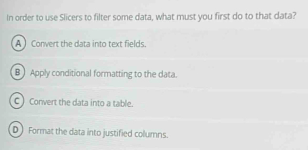 In order to use Slicers to filter some data, what must you first do to that data?
A Convert the data into text fields.
B) Apply conditional formatting to the data.
C ) Convert the data into a table.
D Format the data into justified columns.