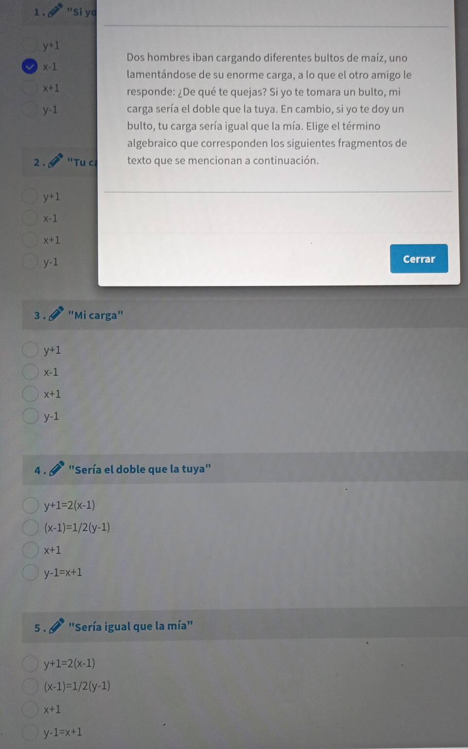 1 . "Sí yo
y+1
Dos hombres iban cargando diferentes bultos de maíz, uno
x-1
lamentándose de su enorme carga, a lo que el otro amigo le
x+1
responde: ¿De qué te quejas? Si yo te tomara un bulto, mi
y-1 carga sería el doble que la tuya. En cambio, si yo te doy un 
bulto, tu carga sería igual que la mía. Elige el término 
algebraico que corresponden los siguientes fragmentos de 
2 . ''Tu ca texto que se mencionan a continuación.
y+1
x-1
x+1
y-1
Cerrar 
3 . "Mi carga"
y+1
x-1
x+1
y-1
4 . "Sería el doble que la tuya"
y+1=2(x-1)
(x-1)=1/2(y-1)
x+1
y-1=x+1
5 . 'Sería igual que la mía''
y+1=2(x-1)
(x-1)=1/2(y-1)
x+1
y-1=x+1