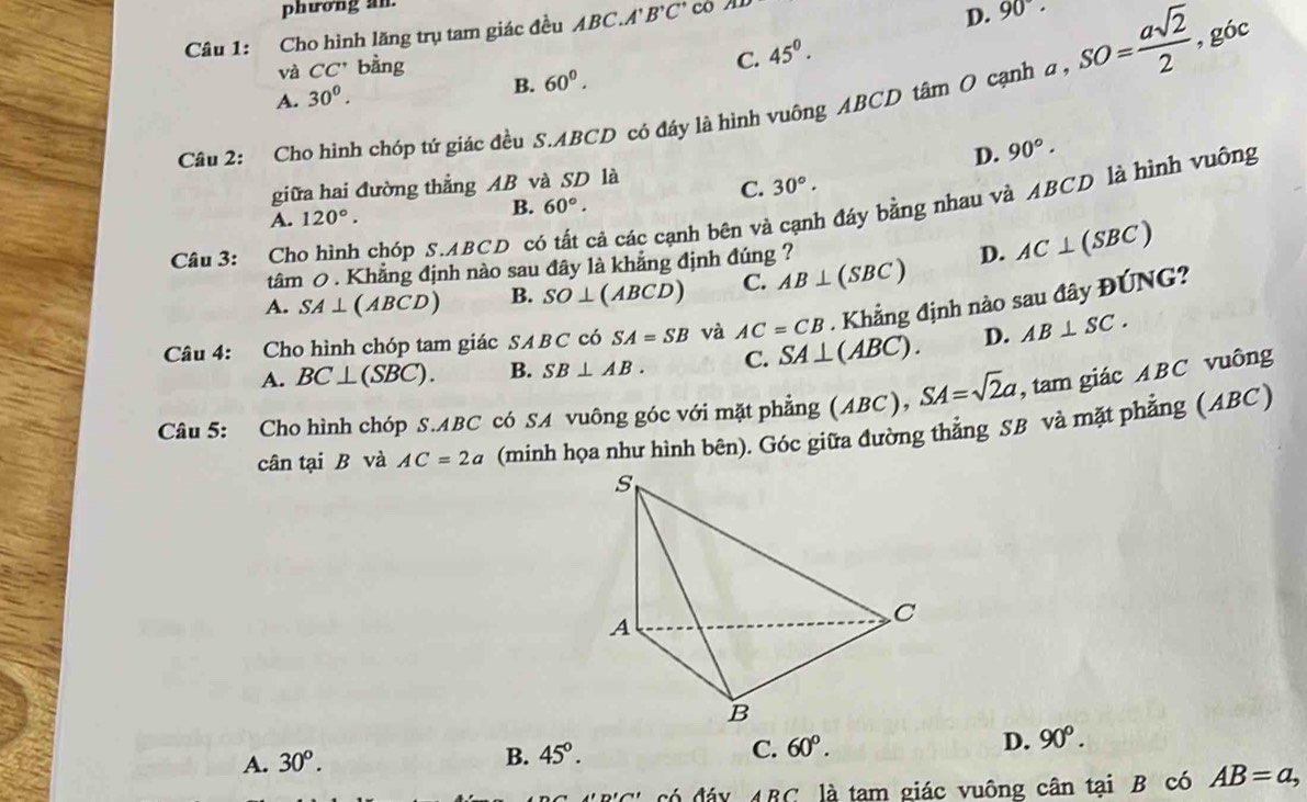 phương an.
Câu 1: Cho hình lăng trụ tam giác đều ABC.A' B^,C^,c o
D. 90°.
và CC' oang
C. 45^0. 
B.
A. 30^0. 60^0. 
Câu 2: Cho hình chóp tứ giác đều S. ABCD có đáy là hình vuông ABCD tâm O cạnh a, SO= asqrt(2)/2 , góc
giữa hai đường thẳng AB và SD là D. 90°.
C. 30°.
B. 60°. 
Câu 3: Cho hình chóp S. ABCD có tất cả các cạnh bên và cạnh đáy bằng nhau và ABCD là hình vuông
A. 120°. 
tâm 0 . Khẳng định nào sau đây là khẳng định đúng ?
A. SA⊥ (ABCD) B. SO⊥ (ABCD) C. AB⊥ (SBC) D. AC⊥ (SBC)
Câu 4: Cho hình chóp tam giác SABCc SA=SB và AC=CB. Khẳng định nào sau đây I
xmJ G?
A. BC⊥ (SBC). B. SB⊥ AB. C. SA⊥ (ABC). D. AB⊥ SC. 
Câu 5: Cho hình chóp S. ABC có SA vuông góc với mặt phẳng (ABC), SA=sqrt(2)a , tam giác ABC vuông
cân tại B và AC=2a (minh họa như hình bên). Góc giữa đường thẳng SB và mặt phẳng ( ABC)
A. 30^o. 45°. C. 60°. D. 90^o. 
B.
ARC là tam giác vuông cân tại B có AB=a,