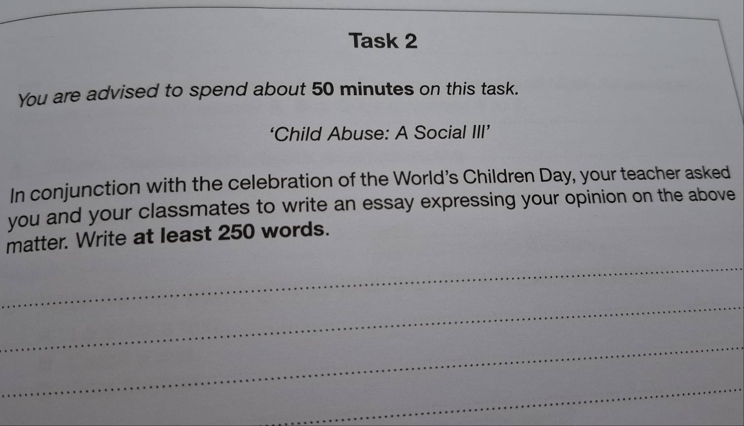 Task 2 
You are advised to spend about 50 minutes on this task. 
‘Child Abuse: A Social III’ 
In conjunction with the celebration of the World's Children Day, your teacher asked 
you and your classmates to write an essay expressing your opinion on the above 
matter. Write at least 250 words. 
_ 
_ 
_ 
_