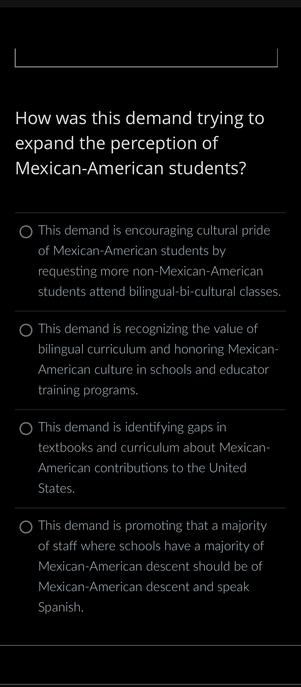 How was this demand trying to
expand the perception of
Mexican-American students?
This demand is encouraging cultural pride
of Mexican-American students by
requesting more non-Mexican-American
students attend bilingual-bi-cultural classes.
This demand is recognizing the value of
bilingual curriculum and honoring Mexican-
American culture in schools and educator
training programs.
This demand is identifying gaps in
textbooks and curriculum about Mexican-
American contributions to the United
States.
This demand is promoting that a majority
of staff where schools have a majority of
Mexican-American descent should be of
Mexican-American descent and speak
Spanish.