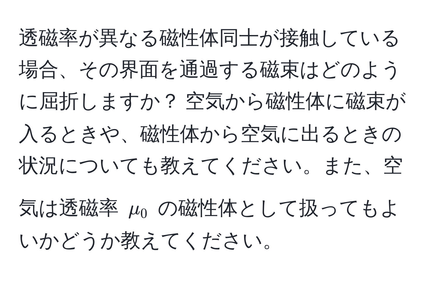 透磁率が異なる磁性体同士が接触している場合、その界面を通過する磁束はどのように屈折しますか？ 空気から磁性体に磁束が入るときや、磁性体から空気に出るときの状況についても教えてください。また、空気は透磁率 $mu_0$ の磁性体として扱ってもよいかどうか教えてください。