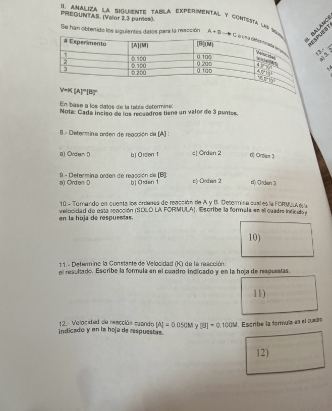 PREGUNTAS. (Valor 2.3 puntos).
II. ANALIZA LA SIGUIENTE TABLA EXPERIMENTAL Y CONTESTA LAS S
ALANC
PUEST
Se han obtenido los siguientes datos para la reacción A+B 13.-  _
14
En base a los datos de la tabla determine:
Nota: Cada inciso de los recuadros tiene un valor de 3 puntos.
8.- Determina orden de reacción de [A] :
a) Orden 0 b) Orden 1 c) Orden 2 d) Orden 3
9.- Determina orden de reacción de [B]:
a) Orden 0 b) Orden 1 c) Orden 2 d) Orden 3
10.- Tomando en cuenta los órdenes de reacción de A y B. Determina cual es la FORMULA de la
velocidad de esta reacción (SOLO LA FORMULA). Escribe la formula en el cuadro indicado y
en la hoja de respuestas.
10)
11.- Determine la Constante de Velocidad (K) de la reacción:
el resultado. Escribe la formula en el cuadro indicado y en la hoja de respuestas.
11)
12.- Velocidad de reacción cuando [A]=0.050M y [B]=0.100M. Escribe la formula en el cuadro
indicado y en la hoja de respuestas.
12)