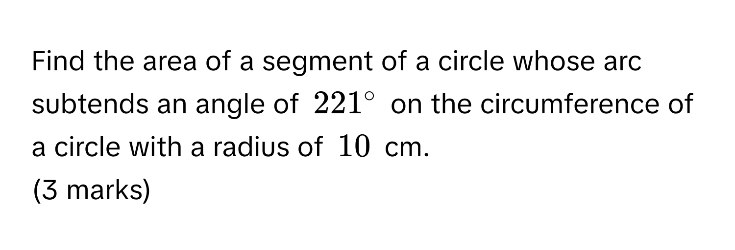 Find the area of a segment of a circle whose arc subtends an angle of $221°$ on the circumference of a circle with a radius of $10$ cm. 
(3 marks)