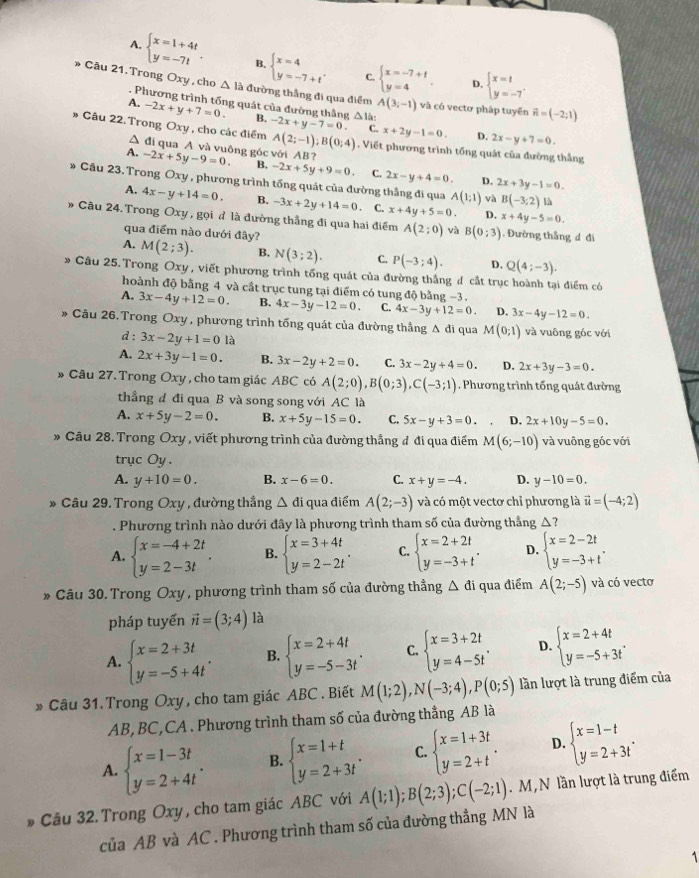 A. beginarrayl x=1+4t y=-7tendarray. . B. beginarrayl x=4 y=-7+tendarray. . beginarrayl x=-7+t y=4endarray. . beginarrayl x=t y=-7endarray. .
C.
D.
* Câu 21. Trong Oxy, cho Δ là đường thắng đi qua điểm A(3;-1) và có vectơ pháp tuyển vector n=(-2;1). Phương trình tổng quát của đường thắng
A. -2x+y+7=0. B. -2x+y-7=0. △ Ib:
C. x+2y-1=0. D. 2x-y+7=0.
* Câu 22. Trong Oxy , cho các điểm A(2;-1);B(0;4). Viết phương trình tổng quát của đường thắng
Δ đi qua A và vuông góc với AB?
A. -2x+5y-9=0. B. -2x+5y+9=0 C. 2x-y+4=0. 2x+3y-1=0.
D.
* Cầu 23. Trong Oxy , phương trình tổng quát của đường thắng đi qua -3x+2y+14=0. C. x+4y+5=0 D. x+4y-5=0.
A. 4x-y+14=0. B.
A(1;1) và B(-3;2) là
* Câu 24. Trong Oxy , gọi đ là đường thắng đi qua hai điểm A(2;0) và B(0;3). Đường thắng đ đi
qua điểm nào dưới đây?
A. M(2;3). B. N(3;2). C. P(-3;4). D. Q(4;-3).
» Câu 25. Trong Oxy 2 , viết phương trình tổng quát của đường thắng đ cắt trục hoành tại điểm có
hoành độ bằng 4 và cất trục tung tại điểm có tung độ bằng −3 .
A. 3x-4y+12=0. B. 4x-3y-12=0. C. 4x-3y+12=0. D. 3x-4y-12=0.
* Câu 26. Trong Oxy , phương trình tổng quát của đường thẳng Δ đi qua M(0;1) và vuông góc với
d: 3x-2y+1=0 là
A. 2x+3y-1=0. B. 3x-2y+2=0. C. 3x-2y+4=0. D. 2x+3y-3=0.
» Câu 27. Trong Oxy , cho tam giác ABC có A(2;0),B(0;3),C(-3;1). Phương trình tổng quát đường
thẳng đ đi qua B và song song với AC là
A. x+5y-2=0. B. x+5y-15=0. C. 5x-y+3=0. D. 2x+10y-5=0.
* Câu 28. Trong Oxy , viết phương trình của đường thẳng đ đi qua điểm M(6;-10) và vuông góc với
trục Oy .
A. y+10=0. B. x-6=0. C. x+y=-4. D. y-10=0.
» Câu 29. Trong Oxy , đường thắng △ di qua điểm A(2;-3) và có một vectơ chỉ phương là vector u=(-4;2)
- Phương trình nào dưới đây là phương trình tham số của đường thắng △?
A. beginarrayl x=-4+2t y=2-3tendarray. . B. beginarrayl x=3+4t y=2-2tendarray. . C. beginarrayl x=2+2t y=-3+tendarray. . D. beginarrayl x=2-2t y=-3+tendarray. .
* Câu 30. Trong Oxy , phương trình tham số của đường thẳng △ di qua điểm A(2;-5) và có vectơ
pháp tuyến vector n=(3;4) là
A. beginarrayl x=2+3t y=-5+4tendarray. . B. beginarrayl x=2+4t y=-5-3tendarray. . C. beginarrayl x=3+2t y=4-5tendarray. . D. beginarrayl x=2+4t y=-5+3tendarray. .
» Câu 31. Trong Oxy , cho tam giác ABC . Biết M(1;2),N(-3;4),P(0;5) lần lượt là trung điểm của
AB, BC,CA . Phương trình tham số của đường thẳng AB là
A. beginarrayl x=1-3t y=2+4tendarray. . B. beginarrayl x=1+t y=2+3tendarray. . C. beginarrayl x=1+3t y=2+tendarray. . D. beginarrayl x=1-t y=2+3tendarray. .
* Câu 32. Trong Oxy, cho tam giác ABC với A(1;1);B(2;3);C(-2;1). M, N lần lượt là trung điểm
của AB và AC . Phương trình tham số của đường thẳng MN là
1