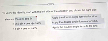 To verify the identity, start with the left side of the equation and obtain the right side.
sin 4x=2sin 2xcos 2x Apply the double-angle formula for sine.
=2(2sin xcos x)cos 2x Apply the double-angle formula for sine.
=4sin xcos xcos 2x Apply the double-angle formula for sine.