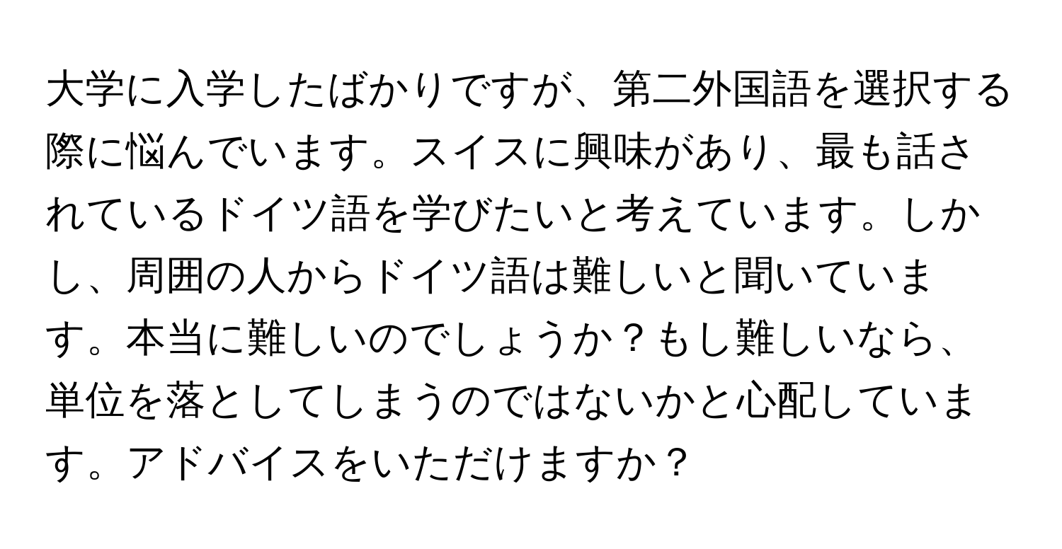 大学に入学したばかりですが、第二外国語を選択する際に悩んでいます。スイスに興味があり、最も話されているドイツ語を学びたいと考えています。しかし、周囲の人からドイツ語は難しいと聞いています。本当に難しいのでしょうか？もし難しいなら、単位を落としてしまうのではないかと心配しています。アドバイスをいただけますか？