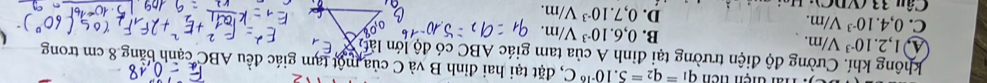 ai tiện tiên q_1=q_2=5.10^(-16)C 1, đặt tại hai đỉnh B và C của một tạm giác đều ABC cạnh bằng 8 cm trong
không khí. Cường độ điện trường tại đỉnh A của tam giác ABC có độ lớn làt
1,2.10^(-3)V/m.
B. 0,6.10^(-3)V/m.
C. 0,4.10^(-3)V/m. D. 0,7.10^(-3)V/m. 
Câu 33 (VDC