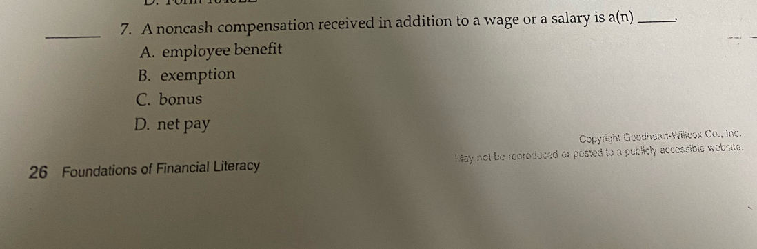 A noncash compensation received in addition to a wage or a salary is a(n) _
A. employee benefit
B. exemption
C. bonus
D. net pay
Copyright Goodheart-Willcox Co., Inc.
26 Foundations of Financial Literacy May not be reproduced or posted to a publicly accessible website.