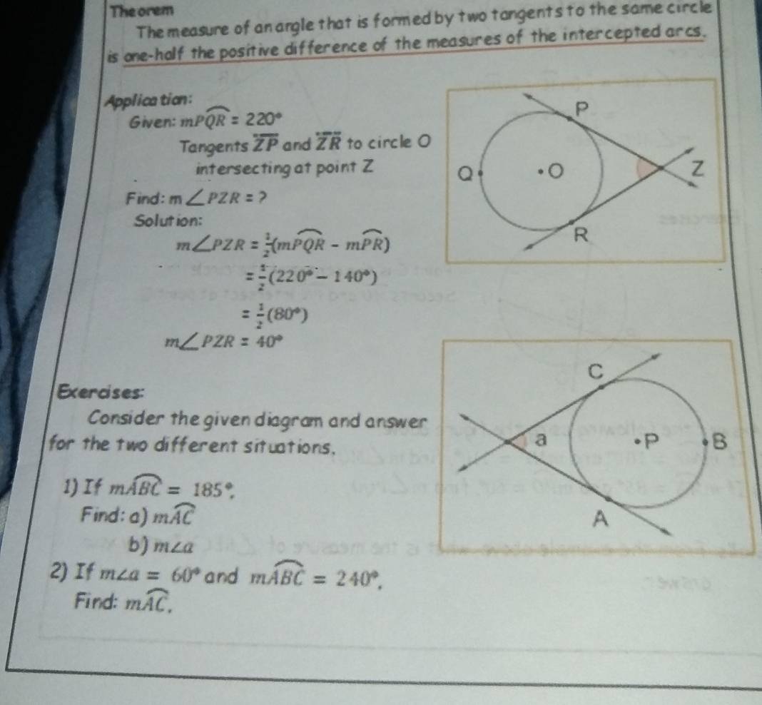 The orem 
The measure of anangle that is formed by two tangents to the same circle 
is one-holf the positive difference of the measures of the intercepted arcs. 
Applica tion: 
Given: mPwidehat QR=220°
Tangents overline ZP and overline ZR to circle O
intersecting at point Z
Find: m∠ PZR= ? 
Solution:
m∠ PZR= 1/2 (mwidehat PQR-mwidehat PR)
= 1/2 (220°-140°)
= 1/2 (80°)
m∠ PZR=40°
Exercises: 
Consider the given diagram and answer 
for the two different situations, 
1) If mwidehat ABC=185°. 
Find: a) mwidehat AC
b) m∠ a
2) If m∠ a=60° and mwidehat ABC=240°. 
Find: mwidehat AC,