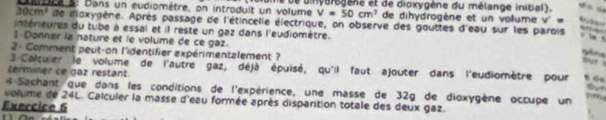 uces: Dans un eudiomètre, on introdult un volume le de dinyarogène et de dioxygène du mélange initial).
V=50cm^2 de dihydrogène et un volume v '
30cm^3 de dioxygène. Après passage de l'étincelle électrique, on observe des gouttes d'eau sur les parois 
intérieures du tube à essal et il reste un gaz dans l'eudiomètre. 
` im ! 
3-Donner la nature et le volume de ce gaz. 
2- Comment peut-on l'identifier expérimentalement ? 
gène ur 
3 Calculer le volume de l'autre gaz, déjà épuisé, qu'il faut ajouter dans l'eudiomètre pour 
terminer ce gaz restant. 
4 Sachant que dans les conditions de l'expérience, une masse de 32g de dioxygène occupe un 
volume de 24L. Calculer la masse d'eau formée après disparition totale des deux gaz. 
Exercice 6