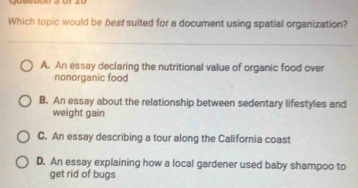 o1 20
Which topic would be best suited for a document using spatial organization?
A. An essay declaring the nutritional value of organic food over
nonorganic food
B. An essay about the relationship between sedentary lifestyles and
weight gain
C. An essay describing a tour along the California coast
D. An essay explaining how a local gardener used baby shampoo to
get rid of bugs