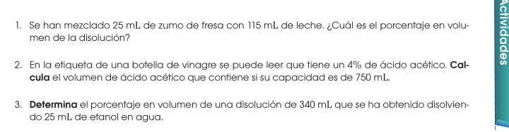 Se han mezclado 25 mL de zumo de fresa con 115 mL de leche. ¿Cuál es el porcentaje en volu- 
men de la disolución? 
2. En la etiqueta de una botella de vinagre se puede leer que tiene un 4% de ácido acético. Call- an 
cula el volumen de ácido acético que contiene si su capacidad es de 750 mL. 
3. Determina el porcentaje en volumen de una disolución de 340 mL que se ha obtenido disolvien- 
do 25 mL de etanol en agua.