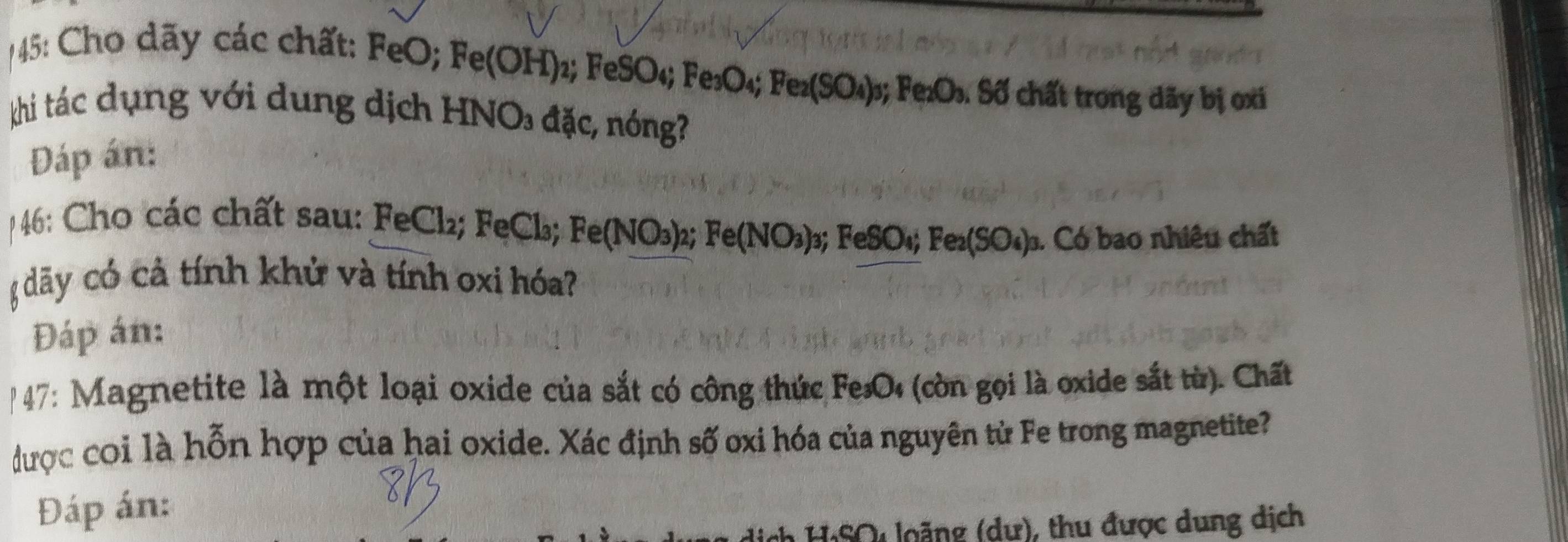 45: Cho dãy các chất: FeO; Fe(OH) 2; F eSO_4; Fe_3O_4; Fe_2(SO_4)_3; F O_2 : Số chất trong dãy bị oxi 
khi tác dụng với dung dịch HNO₃ đặc, nóng? 
Dáp án: 
4: Cho các chất sau: FeCl₂; FeCl; Fe(NO_3)_2 Fe(NO_3)_3 3: FeSO_4; Fe_2(SO_4) ). Có bao nhiêu chất 
đãy có cả tính khử và tính oxi hóa? 
Đáp án: 
"47: Magnetite là một loại oxide của sắt có công thức FesO (còn gọi là oxide sắt từ). Chất 
được coi là hỗn hợp của hai oxide. Xác định số oxi hóa của nguyên tử Fe trong magnetite? 
Đáp án: 
dịch H:SO loặng (dư), thu được dung dịch