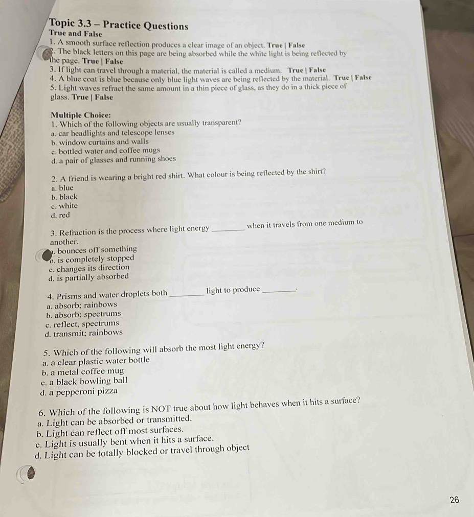 Topic 3.3 - Practice Questions
True and False
1. A smooth surface reflection produces a clear image of an object. True | False
. The black letters on this page are being absorbed while the white light is being reflected by
the page. True | False
3. If light can travel through a material, the material is called a medium. True | False
4. A blue coat is blue because only blue light waves are being reflected by the material. True | False
5. Light waves refract the same amount in a thin piece of glass, as they do in a thick piece of
glass. True | False
Multiple Choice:
1. Which of the following objects are usually transparent?
a. car headlights and telescope lenses
b. window curtains and walls
c. bottled water and coffee mugs
d. a pair of glasses and running shoes
2. A friend is wearing a bright red shirt. What colour is being reflected by the shirt?
a. blue
b. black
c. white
d. red
3. Refraction is the process where light energy _when it travels from one medium to
another.. bounces off something
o is completely stopped
c. changes its direction
d. is partially absorbed
4. Prisms and water droplets both _light to produce_ .
a. absorb; rainbows
b. absorb; spectrums
c. reflect, spectrums
d. transmit; rainbows
5. Which of the following will absorb the most light energy?
a. a clear plastic water bottle
b. a metal coffee mug
c. a black bowling ball
d. a pepperoni pizza
6. Which of the following is NOT true about how light behaves when it hits a surface?
a. Light can be absorbed or transmitted.
b. Light can reflect off most surfaces.
c. Light is usually bent when it hits a surface.
d. Light can be totally blocked or travel through object
26
