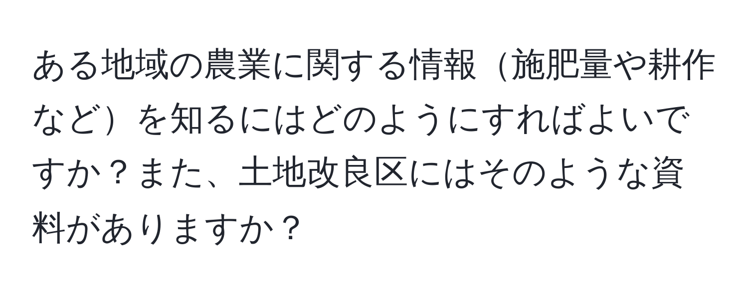 ある地域の農業に関する情報施肥量や耕作などを知るにはどのようにすればよいですか？また、土地改良区にはそのような資料がありますか？