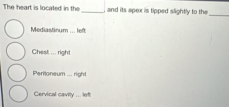 The heart is located in the _and its apex is tipped slightly to the
_
Mediastinum ... left
Chest ... right
Peritoneum ... right
Cervical cavity ... left