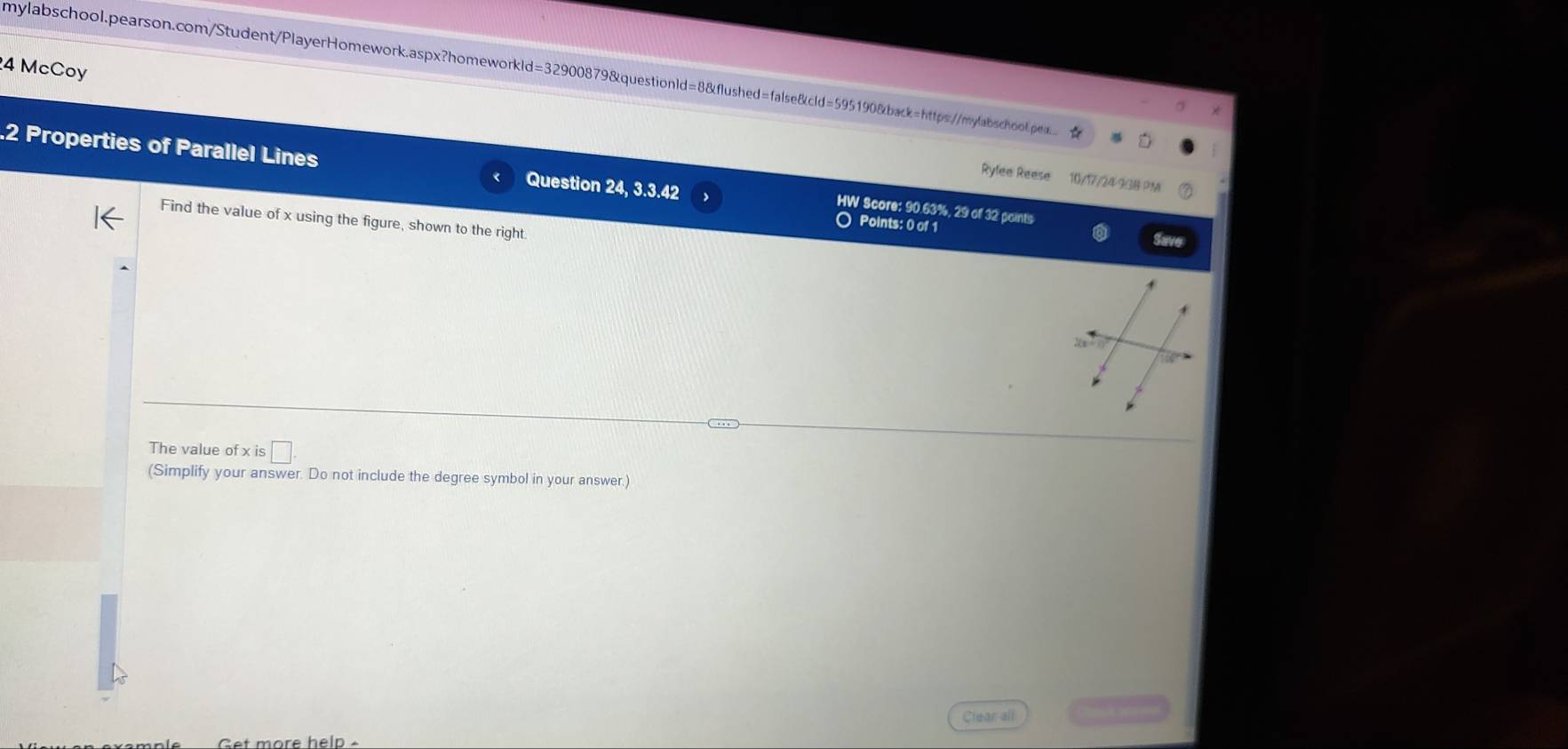 McCoy 
mylabschool.pearson.com/Student/PlayerHomework.aspx?homeworkld=32900879&questionld=8&flushed=false&cld=595190&back=https://mylabschol.pea.. ☆ 
.2 Properties of Parallel Lines Question 24, 3.3.42 
Rylee Reese 10/17/24 938 PM 
HW Score: 90.63%, 29 of 32 points 
Find the value of x using the figure, shown to the right. 
O Points: 0 of 
The value of x is □. 
(Simplify your answer. Do not include the degree symbol in your answer.) 
Get more help Clear all