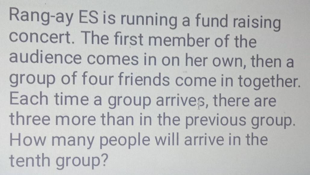 Rang-ay ES is running a fund raising 
concert. The first member of the 
audience comes in on her own, then a 
group of four friends come in together. 
Each time a group arriveβ, there are 
three more than in the previous group. 
How many people will arrive in the 
tenth group?