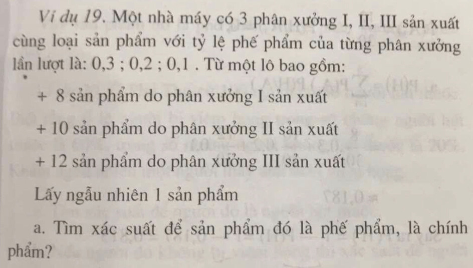 Vi dụ 19. Một nhà máy có 3 phân xưởng I, II, III sản xuất 
cùng loại sản phẩm với tỷ lệ phế phẩm của từng phân xưởng 
lần lượt là: 0, 3; 0, 2; 0, 1. Từ một lô bao gồm: 
+ 8 sản phẩm do phân xưởng I sản xuất 
+ 10 sản phẩm do phân xưởng II sản xuất 
+ 12 sản phẩm do phân xưởng III sản xuất 
Lấy ngẫu nhiên 1 sản phẩm 
a. Tìm xác suất để sản phẩm đó là phế phẩm, là chính 
phẩm?