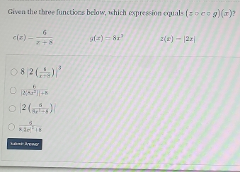 Given the three functions below, which expression equals (zcirc ccirc g)(x)
c(x)= 6/x+8  g(x)=8x^3 z(x)=|2x|
8 |2( 6/x+3 )|^3
 6/|2(8x^3)|+8 
|2( 6/8x^3+8 )
frac 68|2x|^2+8
Sämit Answer