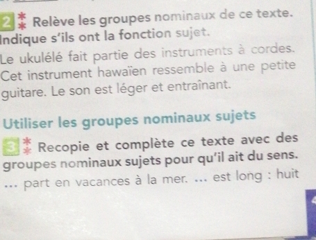 Relève les groupes nominaux de ce texte. 
Indique s’ils ont la fonction sujet. 
Le ukulélé fait partie des instruments à cordes. 
Cet instrument hawaïen ressemble à une petite 
guitare. Le son est léger et entraînant. 
Utiliser les groupes nominaux sujets 
Recopie et complète ce texte avec des 
groupes nominaux sujets pour qu’il ait du sens. 
... part en vacances à la mer. ... est long : huit