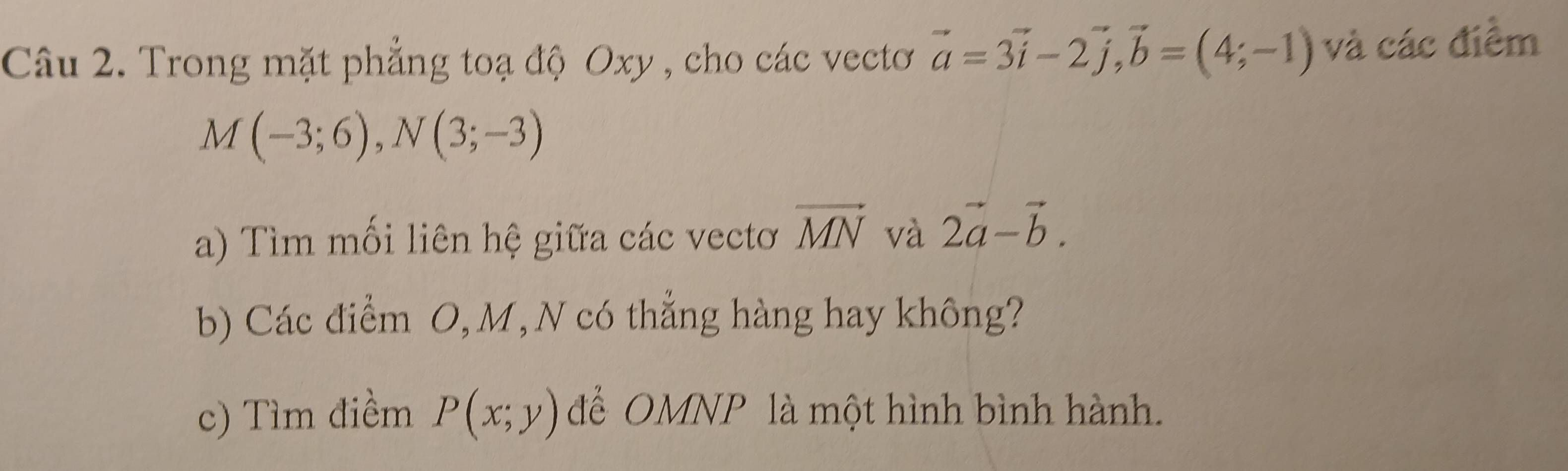 Trong mặt phẳng toạ độ Oxy , cho các vectơ vector a=3vector i-2vector j, vector b=(4;-1) và các điểm
M(-3;6), N(3;-3)
a) Tìm mối liên hệ giữa các vectơ vector MN và 2vector a-vector b. 
b) Các điểm O, M, N có thẳng hàng hay không? 
c) Tìm điềm P(x;y) để OMNP là một hình bình hành.