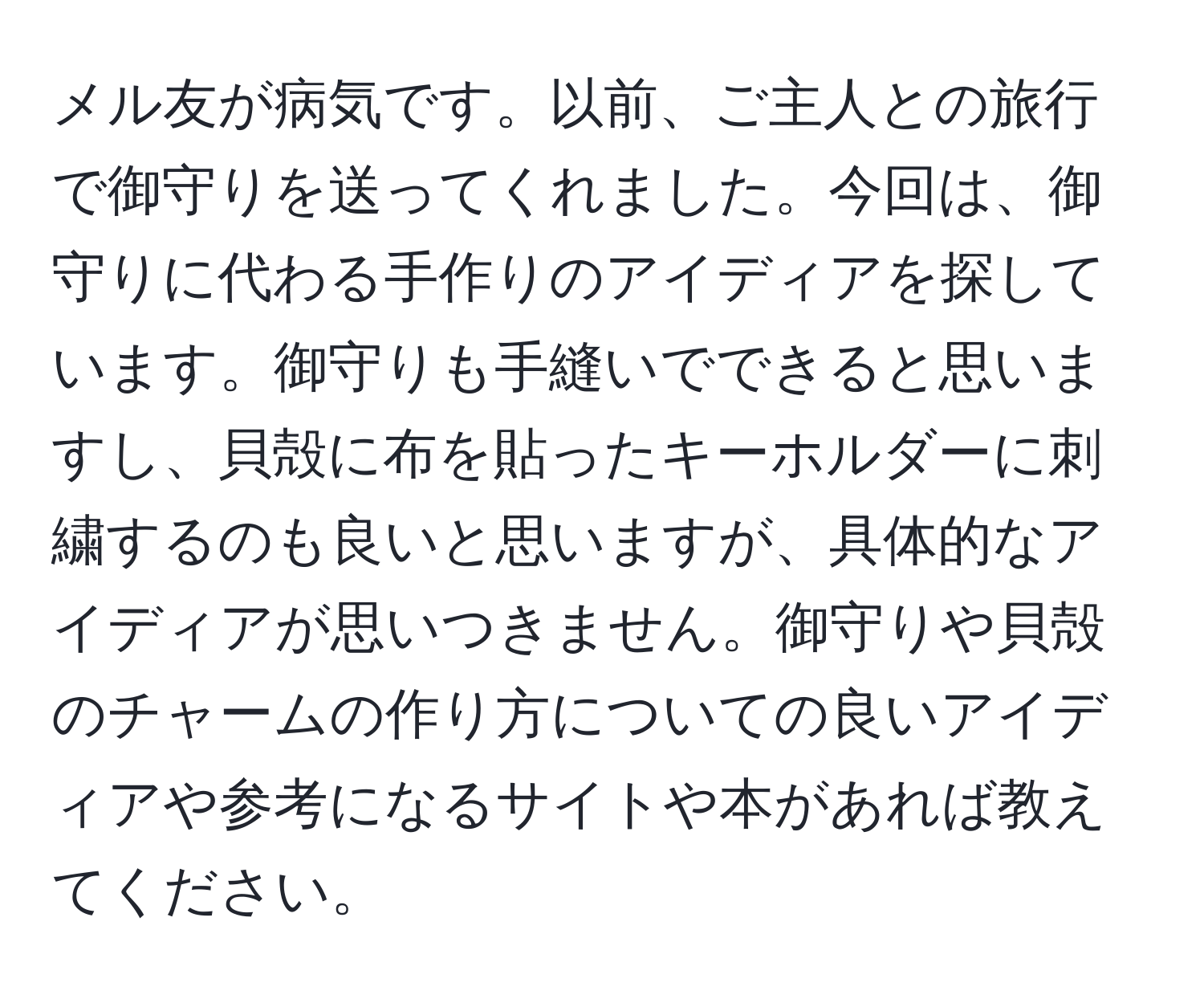 メル友が病気です。以前、ご主人との旅行で御守りを送ってくれました。今回は、御守りに代わる手作りのアイディアを探しています。御守りも手縫いでできると思いますし、貝殻に布を貼ったキーホルダーに刺繍するのも良いと思いますが、具体的なアイディアが思いつきません。御守りや貝殻のチャームの作り方についての良いアイディアや参考になるサイトや本があれば教えてください。